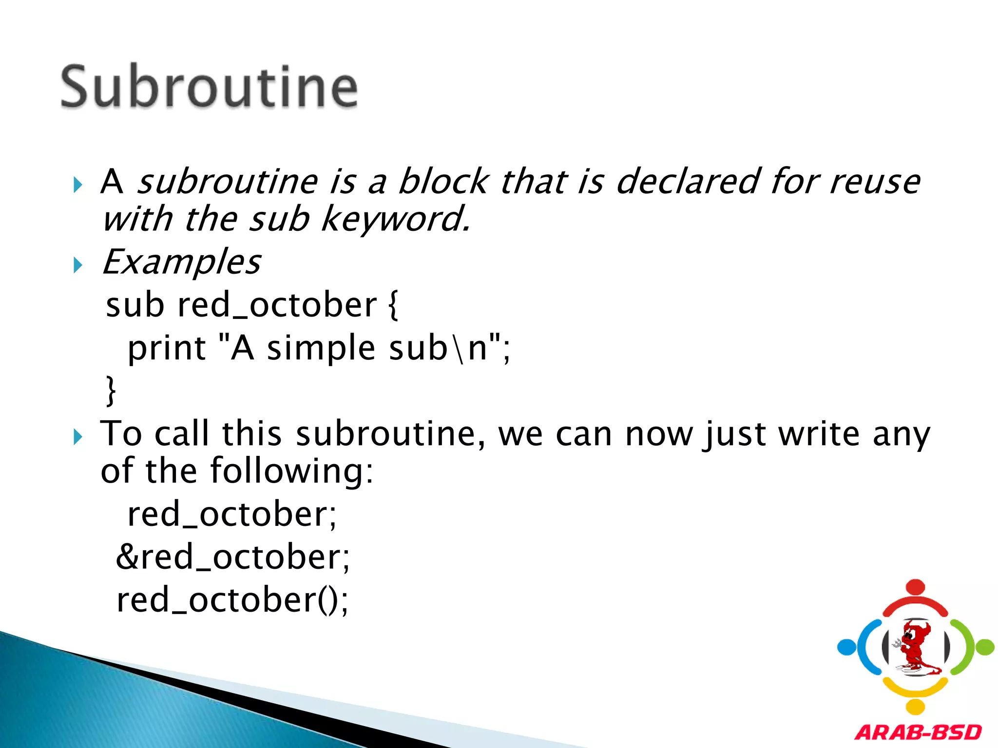 A subroutine is a block that is declared for reuse with the sub keyword. Examples   sub red_october {     print "A simple sub\n";   }To call this subroutine, we can now just write any of the following:red_october;    &red_october;red_october();Subroutine