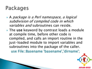 A package is a Perl namespace, a logical subdivision of compiled code in which variables and subroutines can reside.The usekeyword by contrast loads a module at compile time, before other code is compiled, and calls an import routine in the just-loaded module to import variables and subroutines into the package of the caller.  use File::Basename 'basename','dirname';Packages