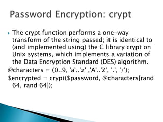 The crypt function performs a one-way transform of the string passed; it is identical to (and implemented using) the C library crypt on Unix systems, which implements a variation of the Data Encryption Standard (DES) algorithm.@characters = (0..9, 'a'..'z' ,'A'..'Z', '.', '/');$encrypted = crypt($password, @characters[rand 64, rand 64]);Password Encryption: crypt