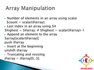 Number of elements in an array using scalar  $count = scalar(@array); Last index in an array using $#$highest = $#array; # $highest = scalar(@array)-1Append an element to the array$array[scalar(@array)] push @arrayInsert at the beginningunshift @arrayTruncating and resizing@array = @array[0..3];Array Manipulation