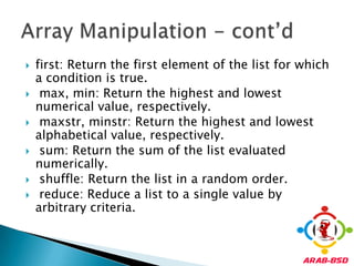 first: Return the first element of the list for which a condition is true.max, min: Return the highest and lowest numerical value, respectively.maxstr, minstr: Return the highest and lowest alphabetical value, respectively.sum: Return the sum of the list evaluated numerically.shuffle: Return the list in a random order.reduce: Reduce a list to a single value by arbitrary criteria.Array Manipulation - cont’d