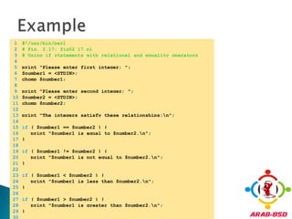 Example	1	#!/usr/bin/perl	2	# Fig. 2.17: fig02_17.pl	3	# Using if statements with relational and equality operators	4		5	print "Please enter first integer: ";	6	$number1 = <STDIN>;	7	chomp $number1;	8		9	print "Please enter second integer: ";	10	$number2 = <STDIN>;	11	chomp $number2;	12		13	print "The integers satisfy these relationships:\n";	14		15	if ( $number1 == $number2 ) {	16	   print "$number1 is equal to $number2.\n";	17	}	18		19	if ( $number1 != $number2 ) {	20	   print "$number1 is not equal to $number2.\n";	21	}	22		23	if ( $number1 < $number2 ) {	24	   print "$number1 is less than $number2.\n";	25	}	26		27	if ( $number1 > $number2 ) {	28	   print "$number1 is greater than $number2.\n";	29	}	30	