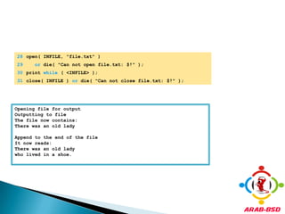 	28	open( INFILE, "file.txt" ) 	29	or die( "Can not open file.txt: $!" );	30	print while ( <INFILE> );	31	close( INFILE ) or die( "Can not close file.txt: $!" );Opening file for outputOutputting to fileThe file now contains:There was an old lady Append to the end of the fileIt now reads:There was an old ladywho lived in a shoe.