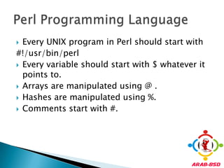 Every UNIX program in Perl should start with#!/usr/bin/perlEvery variable should start with $ whatever it points to.Arrays are manipulated using @ .Hashes are manipulated using %.Comments start with #.Perl Programming Language