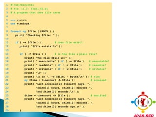 	1	#!/usr/bin/perl	2	# Fig. 11.2: fig11_02.pl	3	# A program that uses file tests	4		5	use strict;	6	use warnings;	7		8	foreachmy $file ( @ARGV ) {	9	   print( "Checking $file: " );	10		11	if ( -e $file ) {        # does file exist?	12	      print( "$file exists!\n" );	13		14	if ( -f $file ) {     # is the file a plain file?	15	         print( "The file $file is:" );	16	         print( " executable" ) if ( -x $file );  # executable?	17	         print( " readable" ) if ( -r $file );    # readable?	18	         print( " writable" ) if ( -w $file );    # writable?	19	         print( "\n" );	20	         print( "It is ", -s $file, " bytes.\n" ); # size	21	my @time = timeconv( -A $file );          # accessed	22	         print( "Last accessed at $time[0] days, ",	23	                "$time[1] hours, $time[2] minutes ",	24	                "and $time[3] seconds.\n" );	25	         @time = timeconv( -M $file );             # modified	26	         print( "Last modified at $time[0] days, ",	27	                "$time[1] hours, $time[2] minutes, ",	28	                "and $time[3] seconds ago.\n" );	29	      }