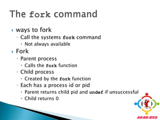 ways to forkCall the systems fork commandNot always availableForkParent processCalls the fork functionChild processCreated by the fork functionEach has a process id or pidParent returns child pid and undef if unsuccessfulChild returns 0The fork command