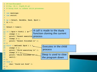 	1	#!/usr/bin/perl	2	# Fig. 18.1: fig18_01.pl	3	# Using fork to create child processes.	4		5	use warnings;	6	use strict;	7		8	my ( $start, $middle, $end, $pid );	9	$| = 1;	10		11	$start = time();	12	A call is made to the fork function cloning the current process13if ( $pid = fork() ) {	14	   sleep( 1 );	15	   print( "Parent executing.\n" );	16	   sleep( 2 );	17	   print( "Parent finished.\n" );	18	}19elsif ( defined( $pid ) ) {Executes in the child process	20	   sleep( 1 );	21	   print( "Child executing.\n" );22   sleep( 2 );Sleep is used to slow the program down	23	   print( "Child finished.\n" );	24	   exit();	25	}	26	else {	27	   die( "Could not fork" );	28	}	29	