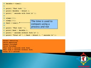 	30	$middle = time();	31		32	print( "That took " );	33	print( $middle - $start );The time is used to compare using a process and not	34	print( " seconds with fork.\n" );	35		36	sleep( 3 );	37	sleep( 3 );38$end = time();	39		40	print( "That took " );	41	print( $end - $middle );	42	print( " seconds without fork.\n" );	43	print( "Total of ", ( $end - $start ), " seconds.\n" );Parent executing.Child executing.Parent finished.Child finished.That took 3 seconds with fork.That took 6 seconds without fork.Total of 9 seconds.