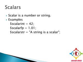 Scalar is a number or string.Examples    $scalarint = 42;    $scalarfp = 1.01;    $scalarstr = "A string is a scalar";Scalars