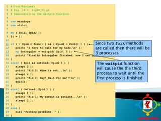 	1	#!/usr/bin/perl	2	# Fig. 18.3: fig18_03.pl	3	# Demonstrating the waitpid function.	4		5	use warnings;	6	use strict;	7		8	my ( $pid, $pid2 );	9	$| = 1;	10	Since two fork methods are called then there will be 3 processes11if ( ( $pid = fork() ) && ( $pid2 = fork() ) ) {	12	   print( "I have to wait for my kids.\n" );13my $straggler = waitpid( $pid, 0 );	14	   print( "Finally $straggler finished, now I can go.\n" );	15	}	16	elsif ( $pid && defined( $pid2 ) ) {The waitpid function will cause the the third process to wait until the first process is finished	17	   sleep( 2 );	18	   print( "Kid 2: Mine is not...\n" );	19	   sleep( 4 );	20	   print( "Kid 2: Hey! Wait for me!!!\n" );	21	   exit();	22	}	23	elsif ( defined( $pid ) ) {	24	   sleep( 1 );	25	   print( "Kid 1: My parent is patient...\n" );	26	   sleep( 2 );	27	}	28	else {	29	   die( "Forking problems: " );	30	}