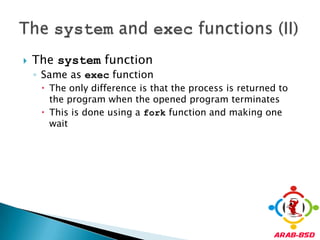 The system functionSame as exec functionThe only difference is that the process is returned to the program when the opened program terminatesThis is done using a fork function and making one waitThe system and exec functions (II)