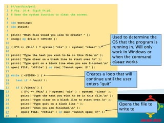 	1	#!/usr/bin/perl	2	# Fig. 18.4: fig18_04.pl	3	# Uses the system function to clear the screen.	4		5	use warnings;	6	use strict;	7		8	print( "What file would you like to create? " );Used to determine the OS that the program is running in. Will only work in Windows or when the command clear works	9	chomp( my $file = <STDIN> );	10	11( $^O =~ /Win/ ) ? system( "cls" ) : system( "clear" );	12		13	print( "Type the text you wish to be in this file.\n" );	14	print( "Type clear on a blank line to start over.\n" );	15	print( "Type quit on a blank line when you are finished.\n" );	16	open( FILE, ">$file" ) or die( "Cannot open: $!" );	17	Creates a loop that will continue until the user enters “quit”	18while ( <STDIN> ) {	19	lastif ( /quit/ );	20		21	if ( /clear/ ) {	22	      ( $^O =~ /Win/ ) ? system( "cls" ) : system( "clear" );	23	      print( "Type the text you wish to be in this file.\n" );	24	      print( "Type clear on a blank line to start over.\n" );Opens the file to write to	25	      print( "Type quit on a blank line " );	26	      print( "when you are finished.\n" );27      open( FILE, ">$file" ) or die( "Cannot open: $!" );	28	   }
