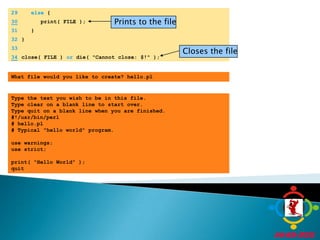 	29	else {Prints to the file30      print( FILE );	31	   }Closes the file	32	}	33	34close( FILE ) or die( "Cannot close: $!" );What file would you like to create? hello.plType the text you wish to be in this file.Type clear on a blank line to start over.Type quit on a blank line when you are finished.#!/usr/bin/perl# hello.pl# Typical "hello world" program. use warnings;use strict; print( "Hello World" );quit