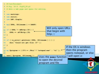 	1	#!/usr/bin/perl	2	# Fig. 18.6: fig18_06.pl	3	# Gets a web page and opens for editing.	4		5	use warnings;Will only open URLs that begin with http://	6	use strict;	7	use LWP::Simple;	8	If the OS is windows then the program opens notepad, or else it will open vi	9	my( $URL, $filename ) = @ARGV;Uses the exec function to open the desired program and file	10	11if ( $URL !~ m#http://# ) {	12	   $URL =~ s#^#http://#;	13	}	14		15	if ( is_error( getstore( $URL, $filename ) ) ) {	16	   die( "Could not get file: $!" );	17	}	18	19my $program = ( $^O =~ /Win/ ? "notepad.exe" : "vi" );	20	21exec( $program, $filename );