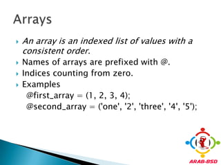 An array is an indexed list of values with a consistent order.Names of arrays are prefixed with @. Indices counting from zero.Examples    @first_array = (1, 2, 3, 4);     @second_array = ('one', '2', 'three', '4', '5');Arrays