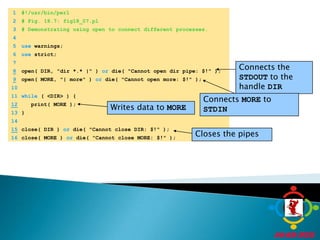 	1	#!/usr/bin/perl	2	# Fig. 18.7: fig18_07.pl	3	# Demonstrating using open to connect different processes.Connects the STDOUT to the handle DIR	4		5	use warnings;Connects MORE to STDINWrites data to MORE	6	use strict;	7	Closes the pipes8open( DIR, "dir *.* |" ) or die( "Cannot open dir pipe: $!" );9open( MORE, "| more" ) or die( "Cannot open more: $!" );	10		11	while ( <DIR> ) {12   print( MORE );	13	}	14	15close( DIR ) or die( "Cannot close DIR: $!" );	16	close( MORE ) or die( "Cannot close MORE: $!" );