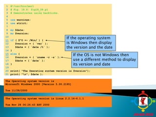 	1	#!/usr/bin/perl	2	# Fig. 18.8: fig18_08.pl	3	# Demonstrates using backticks.	4		5	use warnings;	6	use strict;	7		8	my $date;	9	my $version;	10	If the operating system is Windows then display the version and the date11if ( $^O =~ /Win/ ) {	12	   $version = ( `ver` );	13	   $date = ( `date /t` );	14	}15else {If the OS is not Windows then use a different method to display its version and date	16	   $version = ( `uname -r -s` );	17	   $date = ( `date` );	18	}	19		20	print( "The Operating system version is $version");	21	print( "\n", $date );The Operating system version is Microsoft Windows 2000 [Version 5.00.2195] Tue 11/28/2000 The Operating system version is Linux 2.2.14-6.1.1 Tue Nov 28 06:26:43 EST 2000