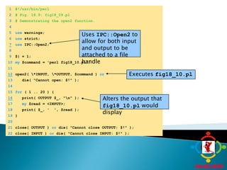 	1	#!/usr/bin/perl	2	# Fig. 18.9: fig18_09.pl	3	# Demonstrating the open2 function.Uses IPC::Open2 to allow for both input and output to be attached to a file handle	4		5	use warnings;Executes fig18_10.pl	6	use strict;7use IPC::Open2;Alters the output that fig18_10.pl would display	8		9	$| = 1;	10	my $command = 'perl fig18_10.pl';	11	12open2( \*INPUT, \*OUTPUT, $command ) or	13	   die( "Cannot open: $!" );	14		15	for ( 1 .. 20 ) {16   print( OUTPUT $_, "\n" );	17	my $read = <INPUT>;	18	   print( $_, '  ', $read );	19	}	20		21	close( OUTPUT ) or die( "Cannot close OUTPUT: $!" );	22	close( INPUT ) or die( "Cannot close INPUT: $!" );