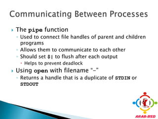 The pipe functionUsed to connect file handles of parent and children programsAllows them to communicate to each otherShould set $| to flush after each outputHelps to prevent deadlockUsing open with filename “-”Returns a handle that is a duplicate of STDIN or STDOUTCommunicating Between Processes