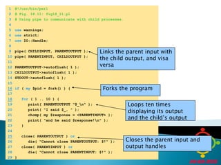 	1	#!/usr/bin/perl	2	# Fig. 18.11: fig18_11.pl	3	# Using pipe to communicate with child processes.	4		5	use warnings;	6	use strict;	7	use IO::Handle;	8	Links the parent input with the child output, and visa versa9pipe( CHILDINPUT, PARENTOUTPUT );	10	pipe( PARENTINPUT, CHILDOUTPUT );	11		12	PARENTOUTPUT->autoflush( 1 );	13	CHILDOUTPUT->autoflush( 1 );	14	STDOUT->autoflush( 1 );	15	16if ( my $pid = fork() ) {Forks the program	17	18for ( 1 .. 10 ) {Loops ten times displaying its output and the child’s output	19	      print( PARENTOUTPUT "$_\n" );	20	      print( "I said $_, " );	21	      chomp( my $response = <PARENTINPUT> );	22	      print( "and he said $response!\n" );	23	   }	24	25   close( PARENTOUTPUT ) orCloses the parent input and output handles	26	      die( "Cannot close PARENTOUTPUT: $!" );	27	   close( PARENTINPUT ) or	28	      die( "Cannot close PARENTINPUT: $!" );	29	}