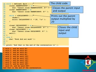 The child code30elsif ( defined( $pid ) ) {31   close( PARENTOUTPUT ) orCloses the parent input and output	32	      die( "Cannot close PARENTOUTPUT: $!" );	33	   close( PARENTINPUT ) or	34	      die( "Cannot close PARENTINPUT: $!" );	35	36while ( <CHILDINPUT> ) {Prints out the parent output multiplied by 20	37	      chomp();	38	      print( CHILDOUTPUT $_ * 20, "\n" );	39	   }	40	41   close( CHILDOUTPUT ) orCloses the child input and output	42	      die( "Cannot close CHILDOUTPUT: $!" );	43	   close( CHILDINPUT ) or	44	      die( "Cannot close CHILDINPUT: $!" );	45	   exit();	46	}	47	else {	48	   die( "Fork did not work" );	49	}	50		51	print( "And that is the end of the conversation.\n" );I said 1, and he said 20!I said 2, and he said 40!I said 3, and he said 60!I said 4, and he said 80!I said 5, and he said 100!I said 6, and he said 120!I said 7, and he said 140!I said 8, and he said 160!I said 9, and he said 180!I said 10, and he said 200!And that is the end of the conversation.