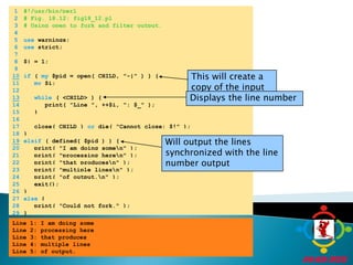 	1	#!/usr/bin/perl	2	# Fig. 18.12: fig18_12.pl	3	# Using open to fork and filter output.	4		5	use warnings;	6	use strict;	7		8	$| = 1;	9	This will create a copy of the input in a file handle10if ( my $pid = open( CHILD, "-|" ) ) {	11	my $i;	12	Displays the line number13while ( <CHILD> ) {	14	      print( "Line ", ++$i, ": $_" );	15	   }	16		17	   close( CHILD ) or die( "Cannot close: $!" );	18	}Will output the lines synchronized with the line number output19elsif ( defined( $pid ) ) {	20	   print( "I am doing some\n" );	21	   print( "processing here\n" );	22	   print( "that produces\n" );	23	   print( "multiple lines\n" );	24	   print( "of output.\n" );	25	   exit();	26	}	27	else {	28	   print( "Could not fork." );	29	}Line 1: I am doing someLine 2: processing hereLine 3: that producesLine 4: multiple linesLine 5: of output.