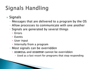 SignalsMessages that are delivered to a program by the OSAllow processes to communicate with one anotherSignals are generated by several thingsErrorsEventsUser inputInternally from a programMost signals can be overriddenSIGKILL and SIGSTOP cannot be overriddenUsed as a last resort for programs that stop respondingSignals Handling