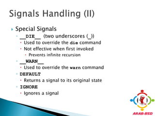 Special Signals__DIE__ (two underscores (_))Used to override the die commandNot effective when first invokedPrevents infinite recursion__WARN__Used to override the warn commandDEFAULTReturns a signal to its original stateIGNOREIgnores a signalSignals Handling (II)