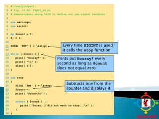 	1	#!/usr/bin/perl	2	# Fig. 18.14: fig18_14.pl	3	# Demonstrates using %SIG to define our own signal handlers.	4		5	use warnings;Every time SIGINT is used it calls the stop function	6	use strict;Prints out Hooray! every second as long as $count does not equal zero	7		8	my $count = 3;Subtracts one from the counter and displays it	9	$| = 1;	10	11$SIG{ 'INT' } = \&stop;	12	13while ( $count ) {	14	   print( "Hooray!" );	15	   print( "\n" );	16	   sleep( 1 );	17	}	18		19	sub stop	20	{	21	   $SIG{ 'INT' } = \&stop;22   $count--;	23	   print( "$count\n" );	24		25	unless ( $count ) {	26	      print( "Sorry, I did not want to stop...\n" );	27	   }	28	}