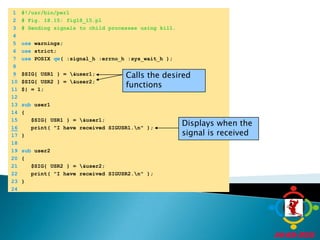 	1	#!/usr/bin/perl	2	# Fig. 18.15: fig18_15.pl	3	# Sending signals to child processes using kill.	4		5	use warnings;	6	use strict;	7	use POSIX qw( :signal_h :errno_h :sys_wait_h );	8	9$SIG{ USR1 } = \&user1;Calls the desired functions	10	$SIG{ USR2 } = \&user2;	11	$| = 1;	12		13	sub user1 	14	{	15	   $SIG{ USR1 } = \&user1;Displays when the signal is received16   print( "I have received SIGUSR1.\n" );	17	}	18		19	sub user2 	20	{	21	   $SIG{ USR2 } = \&user2;	22	   print( "I have received SIGUSR2.\n" );	23	}	24	