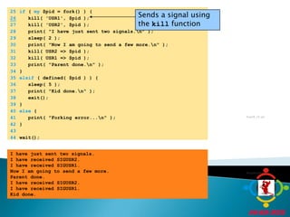 	25	if ( my $pid = fork() ) {Sends a signal using the kill function26   kill( 'USR1', $pid );	27	   kill( 'USR2', $pid );	28	   print( "I have just sent two signals.\n" );	29	   sleep( 2 );	30	   print( "Now I am going to send a few more.\n" );	31	   kill( USR2 => $pid );	32	   kill( USR1 => $pid );	33	   print( "Parent done.\n" );	34	}	35	elsif ( defined( $pid ) ) {	36	   sleep( 5 );	37	   print( "Kid done.\n" );	38	   exit();	39	}	40	else {	41	   print( "Forking error...\n" );	42	}	43		44	wait();fig18_15.plProgram OutputI have just sent two signals.I have received SIGUSR2.I have received SIGUSR1.Now I am going to send a few more.Parent done.I have received SIGUSR2.I have received SIGUSR1.Kid done.