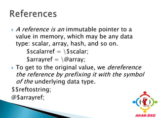 A reference is an immutable pointer to a value in memory, which may be any data type: scalar, array, hash, and so on.        $scalarref = \$scalar;        $arrayref = \@array;To get to the original value, we dereference the reference by prefixing it with the symbol of the underlying data type.$$reftostring;@$arrayref;References