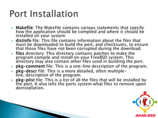 Makefile: The Makefile contains various statements that specify how the application should be compiled and where it should be installed on your systemdistinfo file: This file contains information about the files that must be downloaded to build the port, and checksums, to ensure that those files have not been corrupted during the download.files directory: This directory contains patches to make the program compile and install on your FreeBSD system. This directory may also contain other files used in building the port.pkg-comment file: This is a one-line description of the program.pkg-descr file: This is a more detailed, often multiple-line, description of the program.pkg-plist file: This is a list of all the files that will be installed by the port. It also tells the ports system what files to remove upon deinstallation.Port Installation