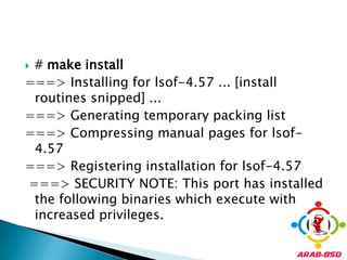 # make install===> Installing for lsof-4.57 ... [install routines snipped] ... ===> Generating temporary packing list ===> Compressing manual pages for lsof-4.57 ===> Registering installation for lsof-4.57===> SECURITY NOTE: This port has installed the following binaries which execute with increased privileges. 