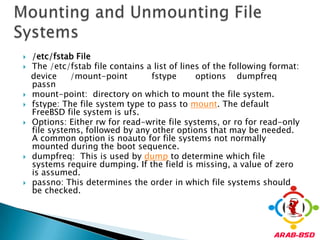 /etc/fstab FileThe /etc/fstab file contains a list of lines of the following format:   device     /mount-point fstype       options    dumpfreqpassnmount-point:  directory on which to mount the file system.fstype: The file system type to pass to mount. The default FreeBSD file system is ufs.Options: Either rw for read-write file systems, or ro for read-only file systems, followed by any other options that may be needed. A common option is noauto for file systems not normally mounted during the boot sequence. dumpfreq:  This is used by dump to determine which file systems require dumping. If the field is missing, a value of zero is assumed.passno: This determines the order in which file systems should be checked. Mounting and Unmounting File Systems