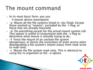 In its most basic form, you use:      # mount devicemountpoint-a  Mount all the file systems listed in /etc/fstab. Except those marked as “noauto”, excluded by the -t flag, or those that are already mounted.-d  Do everything except for the actual mount system call. This option is useful in conjunction with the -v flag to determine what mount is actually trying to do.-f  Force the mount of an unclean file system (dangerous), or forces the revocation of write access when downgrading a file system's mount status from read-write to read-only.-r  Mount the file system read-only. This is identical to using the ro argument to the -o option.The mount command