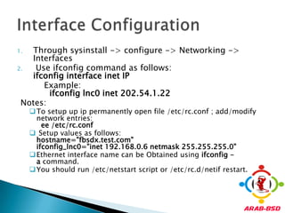Through sysinstall -> configure -> Networking -> InterfacesUse ifconfig command as follows:ifconfig interface inet IP         Example:ifconfiglnc0 inet 202.54.1.22Notes: To setup up ip permanently open file /etc/rc.conf ; add/modify        network entries:ee/etc/rc.conf