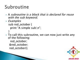 A subroutine is a block that is declared for reuse with the sub keyword. Examples   sub red_october {     print "A simple sub\n";   }To call this subroutine, we can now just write any of the following:red_october;    &red_october;red_october();Subroutine