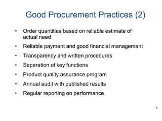 5
Good Procurement Practices (2)
• Order quantities based on reliable estimate of
actual need
• Reliable payment and good financial management
• Transparency and written procedures
• Separation of key functions
• Product quality assurance program
• Annual audit with published results
• Regular reporting on performance
 