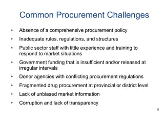 9
Common Procurement Challenges
• Absence of a comprehensive procurement policy
• Inadequate rules, regulations, and structures
• Public sector staff with little experience and training to
respond to market situations
• Government funding that is insufficient and/or released at
irregular intervals
• Donor agencies with conflicting procurement regulations
• Fragmented drug procurement at provincial or district level
• Lack of unbiased market information
• Corruption and lack of transparency
 