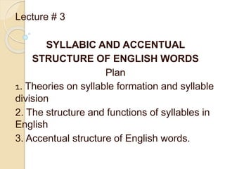 Lecture # 3
SYLLABIC AND ACCENTUAL
STRUCTURE OF ENGLISH WORDS
Plan
1. Theories on syllable formation and syllable
division
2. The structure and functions of syllables in
English
3. Accentual structure of English words.
 