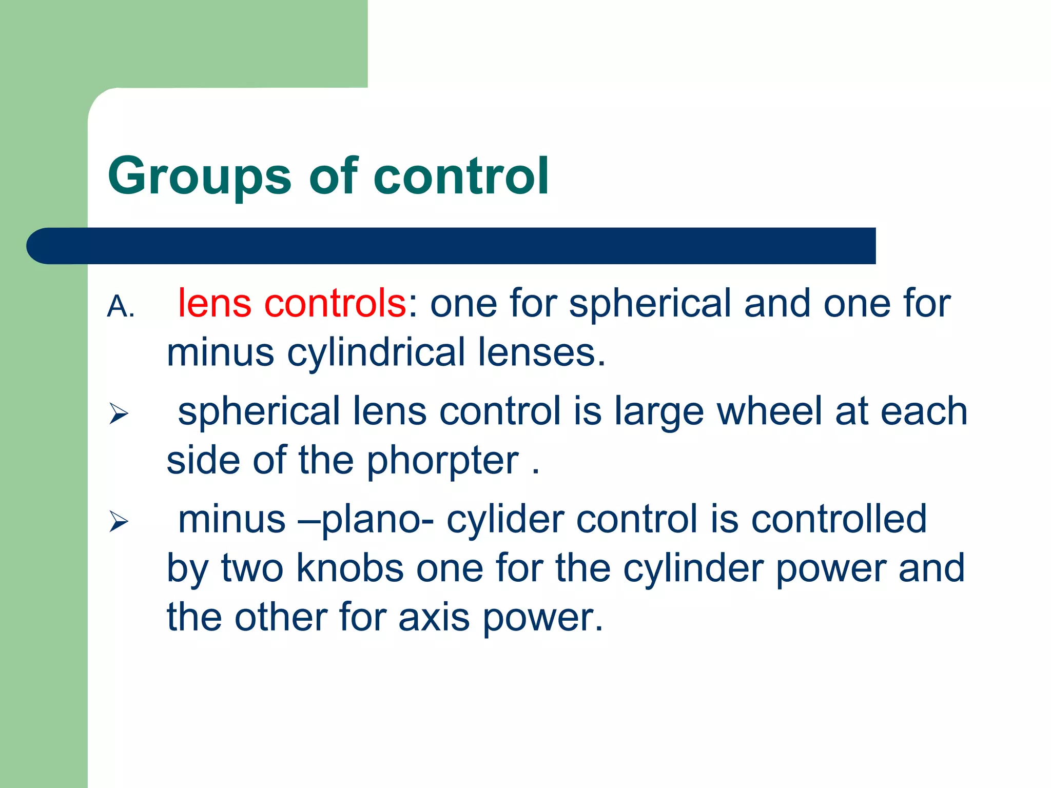 Groups of control
A. lens controls: one for spherical and one for
minus cylindrical lenses.
 spherical lens control is large wheel at each
side of the phorpter .
 minus –plano- cylider control is controlled
by two knobs one for the cylinder power and
the other for axis power.
 