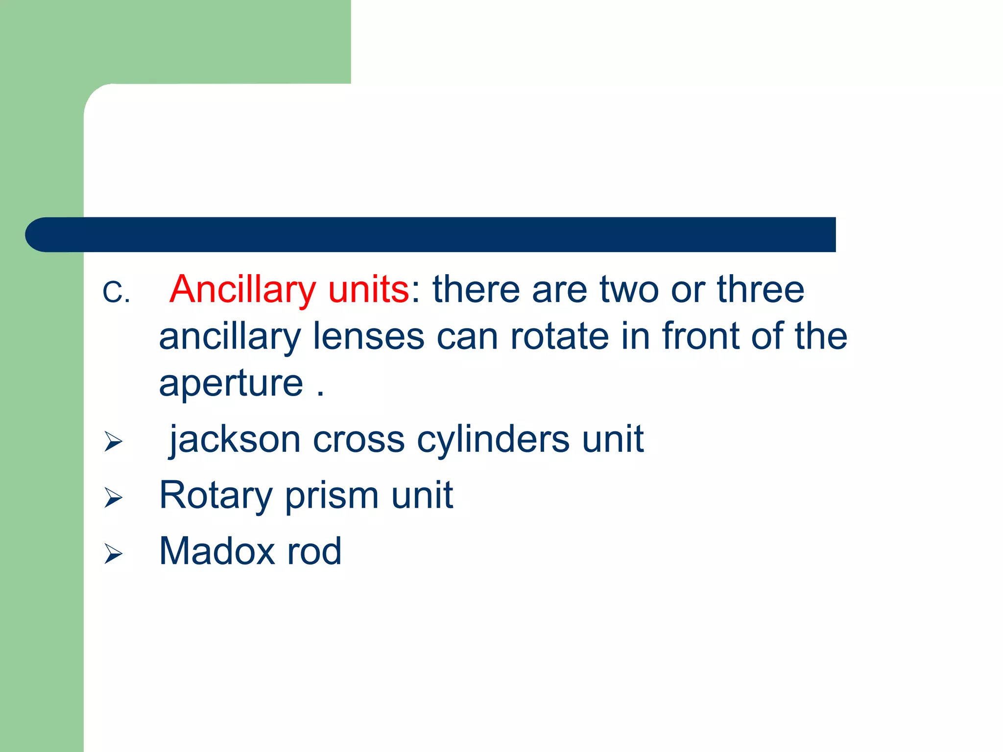 C. Ancillary units: there are two or three
ancillary lenses can rotate in front of the
aperture .
 jackson cross cylinders unit
 Rotary prism unit
 Madox rod
 