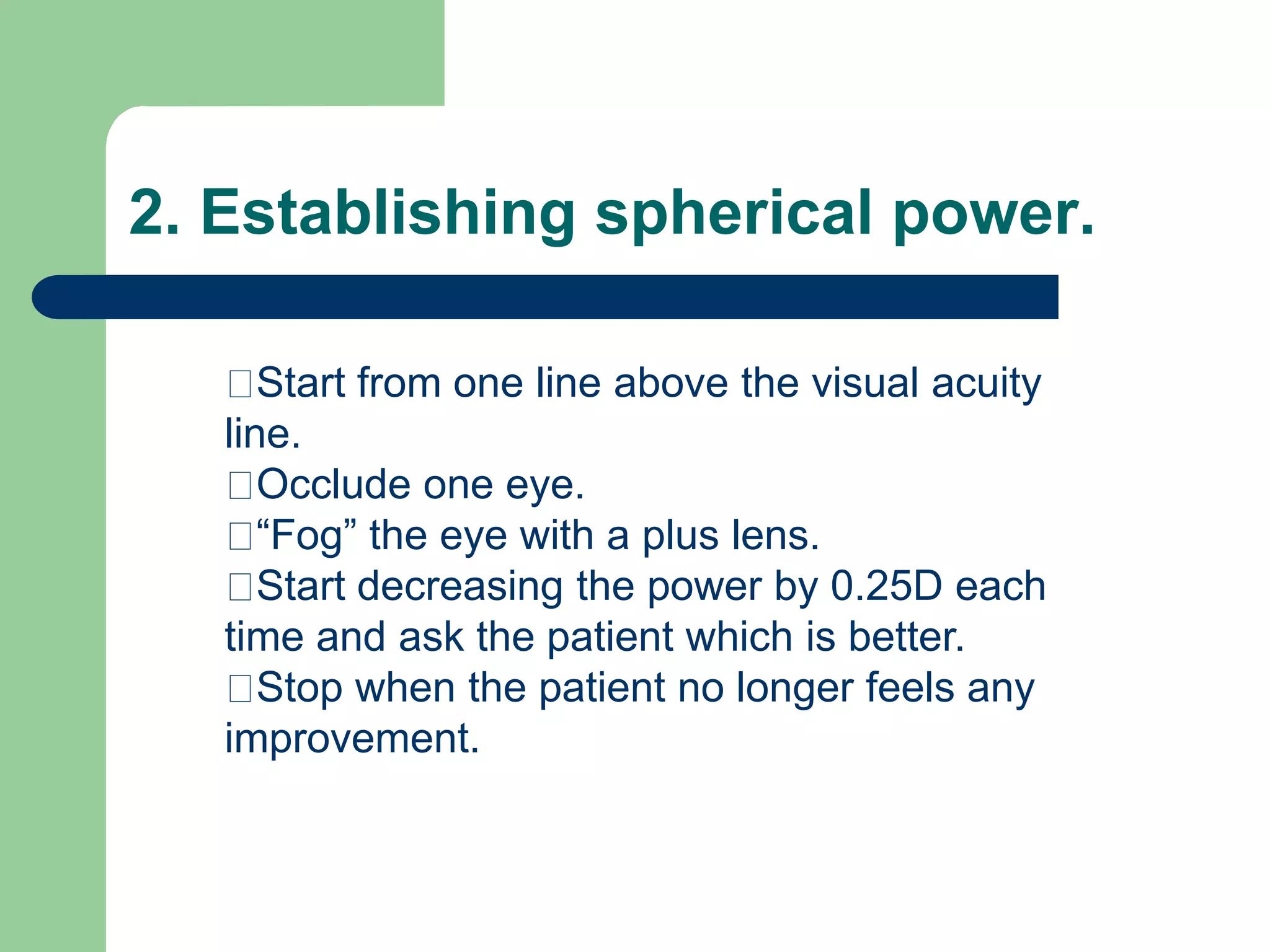 2. Establishing spherical power.
Start from one line above the visual acuity
line.
Occlude one eye.
“Fog” the eye with a plus lens.
Start decreasing the power by 0.25D each
time and ask the patient which is better.
Stop when the patient no longer feels any
improvement.
 