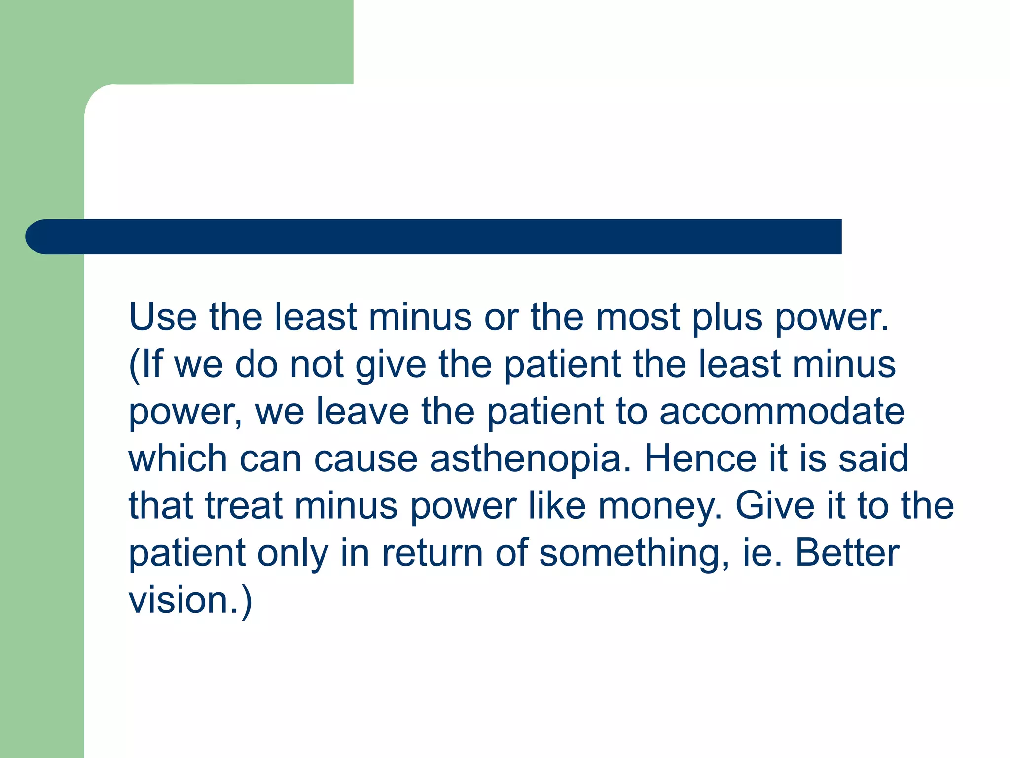 Use the least minus or the most plus power.
(If we do not give the patient the least minus
power, we leave the patient to accommodate
which can cause asthenopia. Hence it is said
that treat minus power like money. Give it to the
patient only in return of something, ie. Better
vision.)
 
