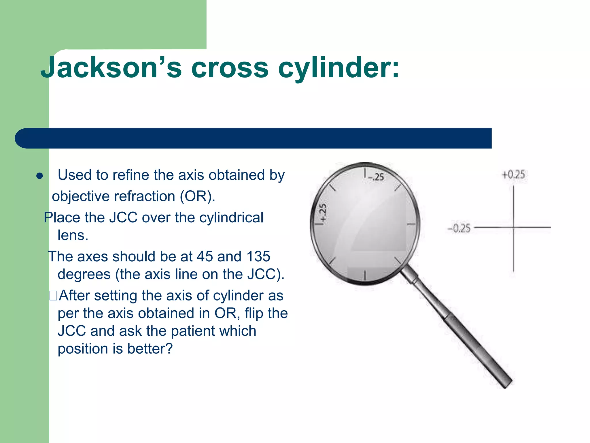 Jackson’s cross cylinder:
 Used to refine the axis obtained by
objective refraction (OR).
Place the JCC over the cylindrical
lens.
The axes should be at 45 and 135
degrees (the axis line on the JCC).
After setting the axis of cylinder as
per the axis obtained in OR, flip the
JCC and ask the patient which
position is better?
 