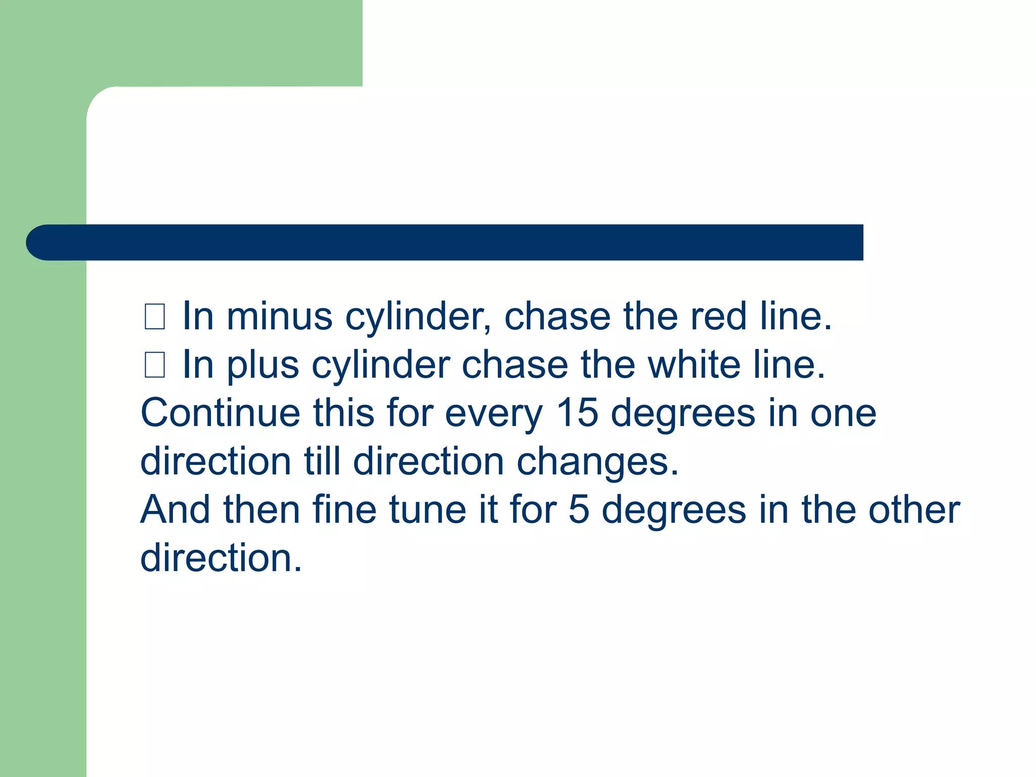 In minus cylinder, chase the red line.
In plus cylinder chase the white line.
Continue this for every 15 degrees in one
direction till direction changes.
And then fine tune it for 5 degrees in the other
direction.
 