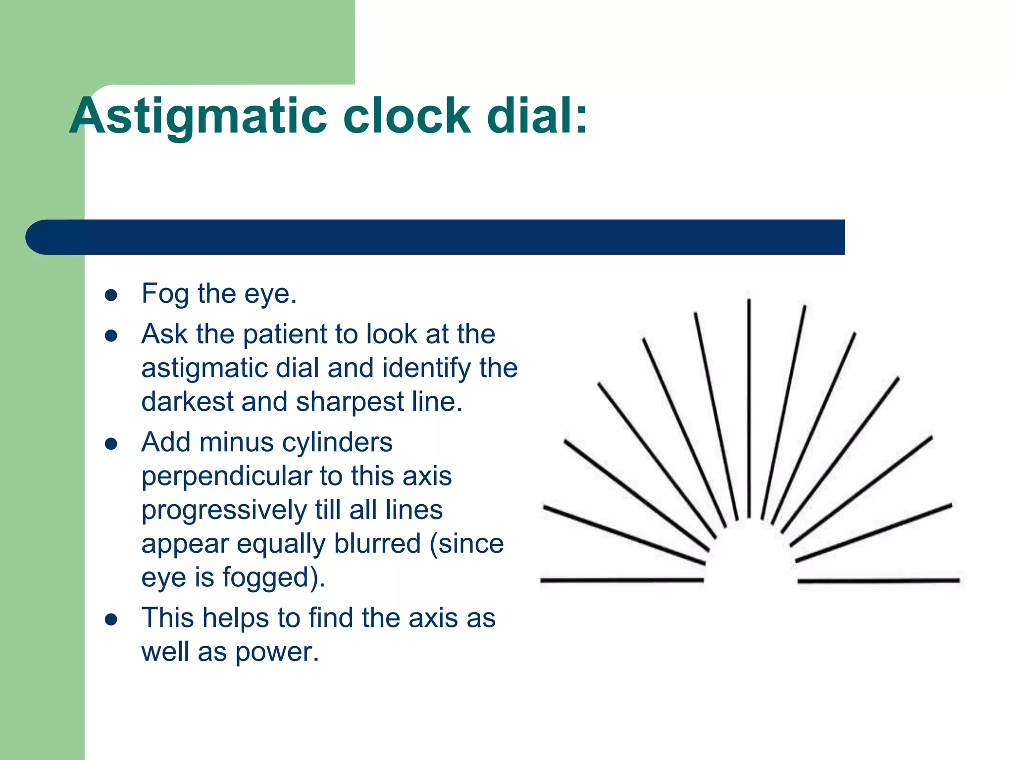 Astigmatic clock dial:
 Fog the eye.
 Ask the patient to look at the
astigmatic dial and identify the
darkest and sharpest line.
 Add minus cylinders
perpendicular to this axis
progressively till all lines
appear equally blurred (since
eye is fogged).
 This helps to find the axis as
well as power.
 