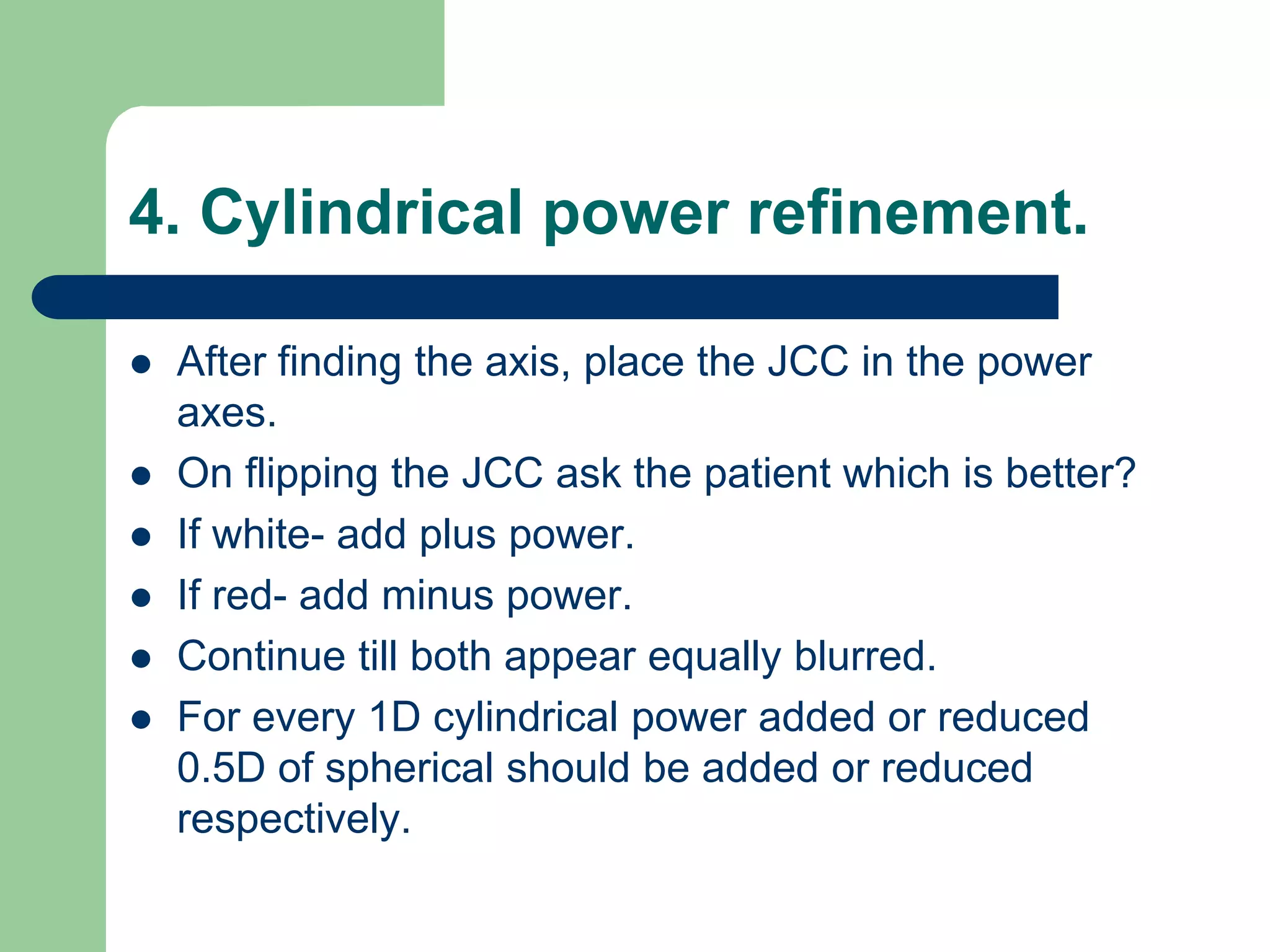 4. Cylindrical power refinement.
 After finding the axis, place the JCC in the power
axes.
 On flipping the JCC ask the patient which is better?
 If white- add plus power.
 If red- add minus power.
 Continue till both appear equally blurred.
 For every 1D cylindrical power added or reduced
0.5D of spherical should be added or reduced
respectively.
 