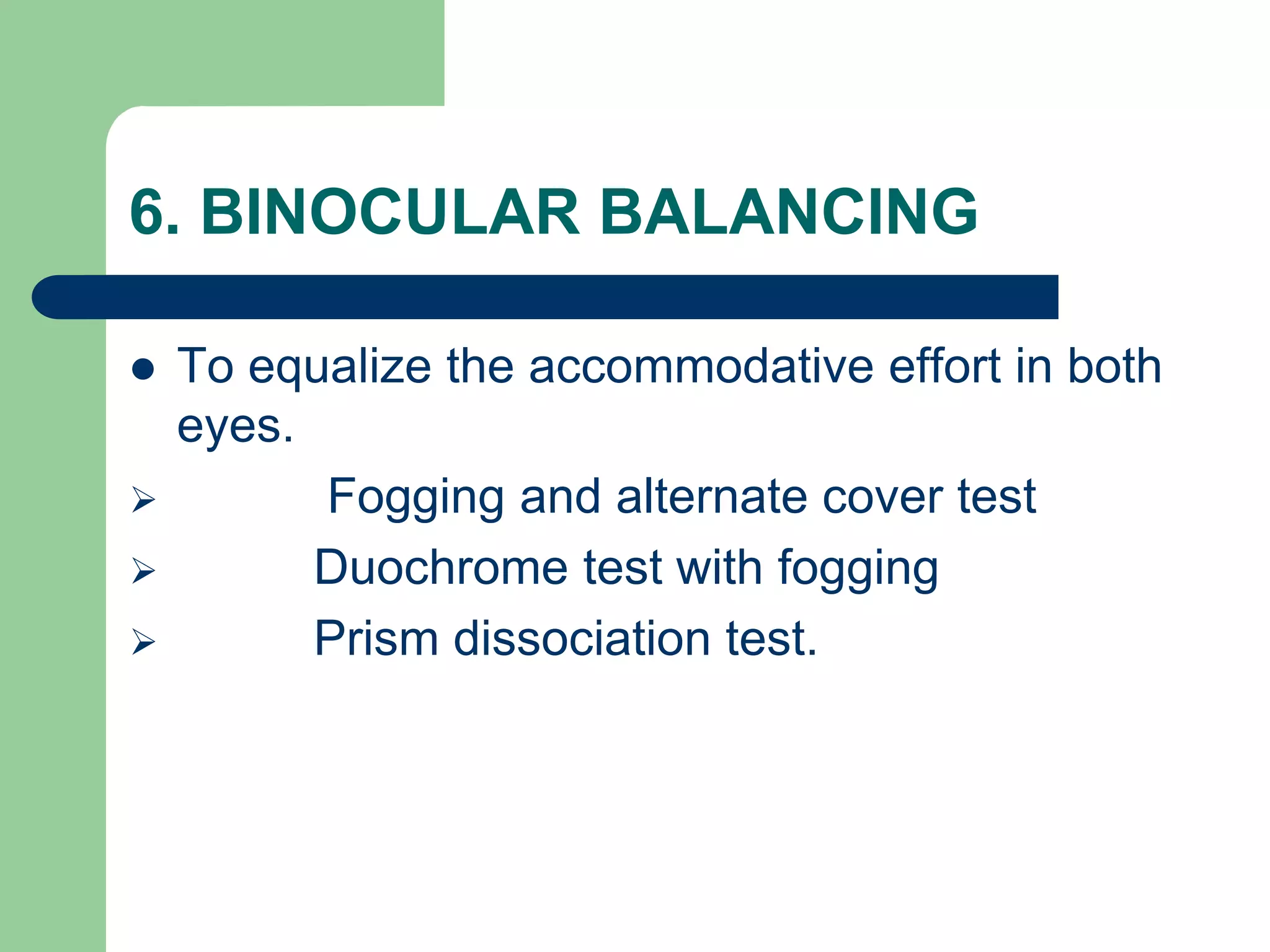 6. BINOCULAR BALANCING
 To equalize the accommodative effort in both
eyes.
 Fogging and alternate cover test
 Duochrome test with fogging
 Prism dissociation test.
 